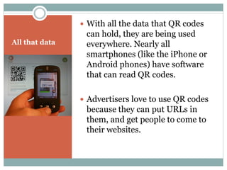  With all the data that QR codes
                 can hold, they are being used
All that data    everywhere. Nearly all
                 smartphones (like the iPhone or
                 Android phones) have software
                 that can read QR codes.

                 Advertisers love to use QR codes
                 because they can put URLs in
                 them, and get people to come to
                 their websites.
 