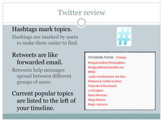 Twitter review

Hashtags mark topics.
Hashtags are marked by users
 to make them easier to find.

Retweets are like
 forwarded email.
Retweets help messages
  spread between different
  groups of users.

Current popular topics
 are listed to the left of
 your timeline.
 