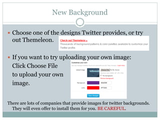 New Background

 Choose one of the designs Twitter provides, or try
  out Themeleon.

 If you want to try uploading your own image:
  Click Choose File
  to upload your own
  image.


There are lots of companies that provide images for twitter backgrounds.
  They will even offer to install them for you. BE CAREFUL.
 