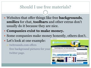Should I use free materials?

 Websites that offer things like free backgrounds,
  smilies for chat, toolbars and other extras don’t
  usually do it because they are nice.
 Companies exist to make money.
 Some companies make money honestly, others don’t.
 Let’s look at one example:
    twitrounds.com offers
     free background pictures for your
     twitter page.
 