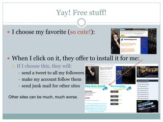 Yay! Free stuff!

 I choose my favorite (so cute!):




 When I click on it, they offer to install it for me:
   If I choose this, they will:
     send a tweet to all my followers
     make my account follow them
     send junk mail for other sites


Other sites can be much, much worse.
 