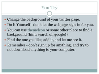 You Try

 Change the background of your twitter page.
 Do It Yourself - don’t let the webpage sign-in for you.
 You can use themeleon or some other place to find a
  background (hint: search on google!)
 Find the one you like, add it, and let me see it.
 Remember - don’t sign up for anything, and try to
  not download anything to your computer.
 