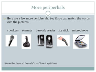 More periperhals

   Here are a few more peripherals. See if you can match the words
    with the pictures.

    speakers       scanner       barcode reader             joystick   microphone




*Remember the word “barcode” - you’ll see it again later.
 