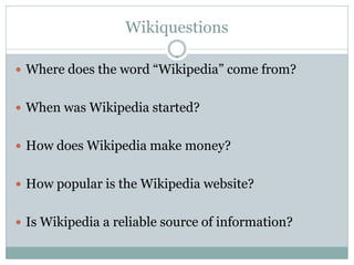 Wikiquestions

 Where does the word “Wikipedia” come from?


 When was Wikipedia started?


 How does Wikipedia make money?


 How popular is the Wikipedia website?


 Is Wikipedia a reliable source of information?
 