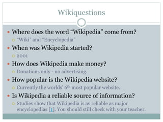 Wikiquestions

 Where does the word “Wikipedia” come from?
   “Wiki” and “Encyclopedia”

 When was Wikipedia started?
   2001

 How does Wikipedia make money?
   Donations only - no advertising.

 How popular is the Wikipedia website?
   Currently the worlds’ 6th most popular website.

 Is Wikipedia a reliable source of information?
   Studies show that Wikipedia is as reliable as major
    encyclopedias [1]. You should still check with your teacher.
 
