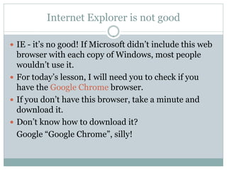 Internet Explorer is not good

 IE - it’s no good! If Microsoft didn’t include this web
  browser with each copy of Windows, most people
  wouldn’t use it.
 For today’s lesson, I will need you to check if you
  have the Google Chrome browser.
 If you don’t have this browser, take a minute and
  download it.
 Don’t know how to download it?
  Google “Google Chrome”, silly!
 