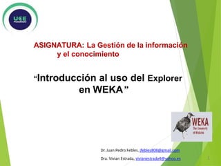 ASIGNATURA: La Gestión de la información
y el conocimiento
“Introducción al uso del Explorer
en WEKA”
Dr. Juan Pedro Febles, jfebles808@gmail.com
Dra. Vivian Estrada, vivianestrada4@yahoo.es 1
 