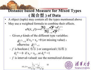Distance based Measure for Mixed Types ( 混合型 ) of Data A object (tuple) may contain all the types mentioned above May use a weighted formula to combine their effects. Given  p  kinds of the different type variables: if x if  = x jf  =0 (or missing value) ；  otherwise f   is boolean ( 布尔 ) or categorical ( 标称 ): d ij (f)  = 0  if x if  = x jf  , or d ij (f)  =1 f   is interval-valued: use the normalized distance 