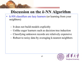 Discussion on the  k -NN Algorithm k-NN classifiers are lazy learners  (or learning from your neighbors) It does not build models explicitly Unlike eager learners such as decision tree induction Classifying unknown records are relatively expensive Robust to noisy data by averaging k-nearest neighbors 