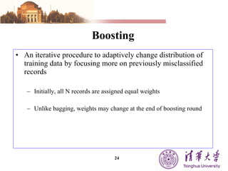 Boosting An iterative procedure to adaptively change distribution of training data by focusing more on previously misclassified records Initially, all N records are assigned equal weights Unlike bagging, weights may change at the end of boosting round 