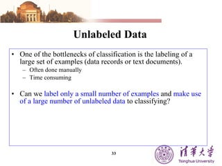 Unlabeled Data One of the bottlenecks of classification is the labeling of a large set of examples (data records or text documents).  Often done manually Time consuming Can we  label only a small number of examples  and  make use of a large number of unlabeled data  to classifying? 