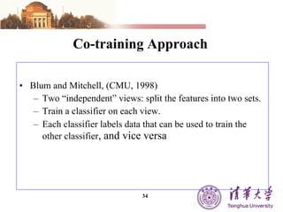 Co-training Approach Blum and Mitchell, (CMU, 1998) Two “independent” views: split the features into two sets. Train a classifier on each view. Each classifier labels data that can be used to train the other classifier , and vice versa 