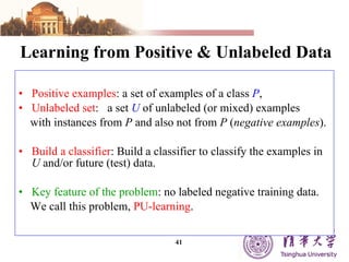 Learning from Positive & Unlabeled Data Positive examples : a set of examples of a class  P , Unlabeled set :  a set  U  of unlabeled (or mixed) examples  with instances from  P  and also not from  P  ( negative examples ). Build a classifier : Build a classifier to classify the examples in  U  and/or future (test) data.  Key feature of the problem : no labeled negative training data.  We call this problem,  PU-learning . 