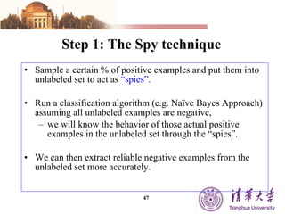 Step 1: The Spy technique Sample a certain % of positive examples and put them into unlabeled set to act as  “spies”. Run a classification algorithm (e.g. Naïve Bayes Approach) assuming all unlabeled examples are negative,  we will know the behavior of those actual positive examples in the unlabeled set through the “spies”. We can then extract reliable negative examples from the unlabeled set more accurately.  