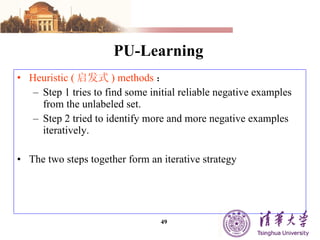 PU-Learning Heuristic ( 启发式 ) methods ： Step 1 tries to find some initial reliable negative examples from the unlabeled set. Step 2 tried to identify more and more negative examples iteratively. The two steps together form an iterative strategy 