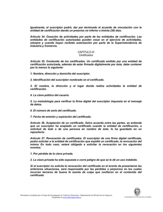 Igualmente, el suscriptor podrá, dar por terminado el acuerdo de vinculación con la
entidad de certificación dando un preaviso no inferior a treinta (30) días.
Artículo 34. Cesación de actividades por parte de las entidades de certificación. Las
entidades de certificación autorizadas pueden cesar en el ejercicio de actividades,
siempre y cuando hayan recibido autorización por parte de la Superintendencia de
Industria y Comercio.
CAPITULO III
Certificados
Artículo 35. Contenido de los certificados. Un certificado emitido por una entidad de
certificación autorizada, además de estar firmado digitalmente por ésta, debe contener
por lo menos lo siguiente:
1. Nombre, dirección y domicilio del suscriptor.
2. Identificación del suscriptor nombrado en el certificado.
3. El nombre, la dirección y el lugar donde realiza actividades la entidad de
certificación.
4. La clave pública del usuario.
5. La metodología para verificar la firma digital del suscriptor impuesta en el mensaje
de datos.
6. El número de serie del certificado.
7. Fecha de emisión y expiración del certificado.
Artículo 36. Aceptación de un certificado. Salvo acuerdo entre las partes, se entiende
que un suscriptor ha aceptado un certificado cuando la entidad de certificación, a
solicitud de éste o de una persona en nombre de éste, lo ha guardado en un
repositorio.
Artículo 37. Revocación de certificados. El suscriptor de una firma digital certificada,
podrá solicitar a la entidad de certificación que expidió un certificado, la revocación del
mismo En todo caso, estará obligado a solicitar la revocación en los siguientes
eventos:
1. Por pérdida de la clave privada.
2. La clave privada ha sido expuesta o corre peligro de que se le dé un uso indebido.
Si el suscriptor no solicita la revocación del certificado en el evento de presentarse las
anteriores situaciones, será responsable por las pérdidas o perjuicios en los cuales
incurran terceros de buena fe exenta de culpa que confiaron en el contenido del
certificado.

Documento recopilado por el Grupo de Investigación en Comercio Electrónico. Departamento de Derecho de los Negocios.
Disponible en www.observatics.edu.co

UNIVERSIDAD EXTERNADO DE COLOMBIA

 