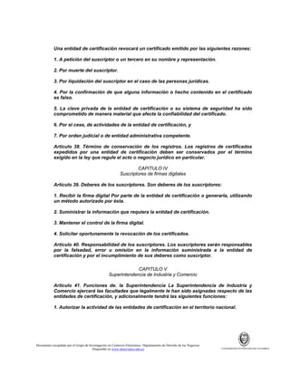 Una entidad de certificación revocará un certificado emitido por las siguientes razones:
1. A petición del suscriptor o un tercero en su nombre y representación.
2. Por muerte del suscriptor.
3. Por liquidación del suscriptor en el caso de las personas jurídicas.
4. Por la confirmación de que alguna información o hecho contenido en el certificado
es falso.
5. La clave privada de la entidad de certificación o su sistema de seguridad ha sido
comprometido de manera material que afecte la confiabilidad del certificado.
6. Por el cese, de actividades de la entidad de certificación, y
7. Por orden judicial o de entidad administrativa competente.
Artículo 38. Término de conservación de los registros. Los registros de certificados
expedidos por una entidad de certificación deben ser conservados por el término
exigido en la ley que regule el acto o negocio jurídico en particular.
CAPITULO IV
Suscriptores de firmas digitales
Artículo 39. Deberes de los suscriptores. Son deberes de los suscriptores:
1. Recibir la firma digital Por parte de la entidad de certificación o generarla, utilizando
un método autorizado por ésta.
2. Suministrar la información que requiera la entidad de certificación.
3. Mantener el control de la firma digital.
4. Solicitar oportunamente la revocación de los certificados.
Artículo 40. Responsabilidad de los suscriptores. Los suscriptores serán responsables
por la falsedad, error u omisión en la información suministrada a la entidad de
certificación y por el incumplimiento de sus deberes como suscriptor.
CAPITULO V
Superintendencia de Industria y Comercio
Artículo 41. Funciones de. la Superintendencia La Superintendencia de Industria y
Comercio ejercerá las facultades que legalmente le han sido asignadas respecto de las
entidades de certificación, y adicionalmente tendrá las siguientes funciones:
1. Autorizar la actividad de las entidades de certificación en el territorio nacional.

Documento recopilado por el Grupo de Investigación en Comercio Electrónico. Departamento de Derecho de los Negocios.
Disponible en www.observatics.edu.co

UNIVERSIDAD EXTERNADO DE COLOMBIA

 