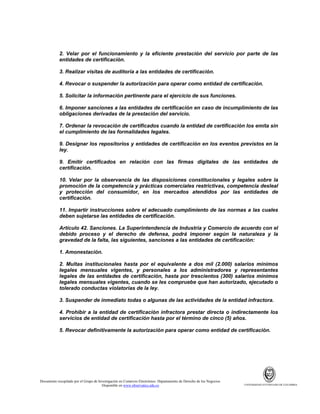 2. Velar por el funcionamiento y la eficiente prestación del servicio por parte de las
entidades de certificación.
3. Realizar visitas de auditoría a las entidades de certificación.
4. Revocar o suspender la autorización para operar como entidad de certificación.
5. Solicitar la información pertinente para el ejercicio de sus funciones.
6. Imponer sanciones a las entidades de certificación en caso de incumplimiento de las
obligaciones derivadas de la prestación del servicio.
7. Ordenar la revocación de certificados cuando la entidad de certificación los emita sin
el cumplimiento de las formalidades legales.
9. Designar los repositorios y entidades de certificación en los eventos previstos en la
ley.
9. Emitir certificados en relación con las firmas digitales de las entidades de
certificación.
10. Velar por la observancia de las disposiciones constitucionales y legales sobre la
promoción de la competencia y prácticas comerciales restrictivas, competencia desleal
y protección del consumidor, en los mercados atendidos por las entidades de
certificación.
11. Impartir instrucciones sobre el adecuado cumplimiento de las normas a las cuales
deben sujetarse las entidades de certificación.
Artículo 42. Sanciones. La Superintendencia de Industria y Comercio de acuerdo con el
debido proceso y el derecho de defensa, podrá imponer según la naturaleza y la
gravedad de la falta, las siguientes, sanciones a las entidades de certificación:
1. Amonestación.
2. Multas institucionales hasta por el equivalente a dos mil (2.000) salarios mínimos
legales mensuales vigentes, y personales a los administradores y representantes
legales de las entidades de certificación, hasta por trescientos (300) salarios mínimos
legales mensuales vigentes, cuando se les compruebe que han autorizado, ejecutado o
tolerado conductas violatorias de la ley.
3. Suspender de inmediato todas o algunas de las actividades de la entidad infractora.
4. Prohibir a la entidad de certificación infractora prestar directa o indirectamente los
servicios de entidad de certificación hasta por el término de cinco (5) años.
5. Revocar definitivamente la autorización para operar como entidad de certificación.

Documento recopilado por el Grupo de Investigación en Comercio Electrónico. Departamento de Derecho de los Negocios.
Disponible en www.observatics.edu.co

UNIVERSIDAD EXTERNADO DE COLOMBIA

 