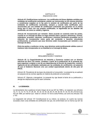 CAPITULO VI
Disposiciones varias
Artículo 43. Certificaciones recíprocas. Los certificados de firmas digitales emitidos por
entidades de certificación extranjeras, podrán ser reconocidos en los mismos términos
y condiciones exigidos en la ley para la emisión de certificados por parte de las
entidades de certificación nacionales, siempre y cuando tales certificados sean
reconocidos por una entidad de certificación autorizada que garantice en la misma
forma que lo hace con sus propios certificados, la regularidad de los detalles del
certificado, así como su validez y vigencia.
Artículo 44. Incorporación por remisión. Salvo acuerdo en contrario entre las partes,
cuando en un mensaje de datos se haga remisión total o parcial a directrices, normas,
estándares, acuerdos, cláusulas, condiciones o términos fácilmente accesibles con la
intención de incorporarlos como parte del contenido o hacerlos vinculantes
jurídicamente, se presume que esos términos están incorporados por remisión a ese
mensaje de datos.
Entre las partes y conforme a la ley, esos términos serán jurídicamente válidos como si
hubieran sido incorporados en su totalidad en el mensaje de datos.

PARTE IV
REGLAMENTACION Y VIGENCIA
Artículo 45. La Superintendencia de Industria y Comercio contará con un término
adicional de doce (12) meses, contados a partir de la publicación de la presente ley,
para organizar y asignar a una de sus dependencias la función de inspección, control y
vigilancia de las actividades realizadas por las entidades de certificación, sin perjuicio
de que el Gobierno Nacional cree una unidad especializada dentro de ella para tal
efecto.
Artículo 46. Prevalencia de las leyes de protección al consumidor. La presente ley se aplicará
sin perjuicio de las normas vigentes en materia de protección al consumidor.
Artículo 47. Vigencia y derogatoria. La presente ley rige desde la fecha de su publicación y
deroga las disposiciones que le sean contrarias.
...
III.

LA DEMANDA

La demandante dice cuestionar el texto íntegro de la Ley 527 de 1999 y, en especial, sus artículos
10, 11, 12, 13, 14, 15, 27, 28, 29, 30, 32, 33, 34, 35, 36, 37, 38, 39, 40, 41, 42, 43, 44 y 45 de la Ley
527 de 1999, por estimar que violan el artículo 131 de la Carta Política, así como los artículos 152
y 153.
La trasgresión del artículo 131 Constitucional en su criterio, se produce, en cuanto las normas
acusadas crean unas entidades de certificación las que, de conformidad con la misma Ley 527 de

Documento recopilado por el Grupo de Investigación en Comercio Electrónico. Departamento de Derecho de los Negocios.
Disponible en www.observatics.edu.co

UNIVERSIDAD EXTERNADO DE COLOMBIA

 