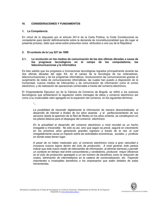 VI.
1.

CONSIDERACIONES Y FUNDAMENTOS
La Competencia.

En virtud de lo dispuesto por el artículo 241-4 de la Carta Política, la Corte Constitucional es
competente para decidir definitivamente sobre la demanda de inconstitucionalidad que dio lugar al
presente proceso, dado que versa sobre presuntos vicios atribuidos a una Ley de la República.

2.
2.1.

El contexto de la Ley 527 de 1999
La revolución en los medios de comunicación de las dos últimas décadas a causa de
los progresos tecnológicos en el campo de los computadores, las
telecomunicaciones y la informática

Es bien sabido que los progresos e innovaciones tecnológicas logrados principalmente durante las
dos últimas décadas del siglo XX, en el campo de la tecnología de los ordenadores,
telecomunicaciones y de los programas informáticos, revolucionaron las comunicaciones gracias al
surgimiento de redes de comunicaciones informáticas, las cuales han puesto a disposición de la
humanidad, nuevos medios de intercambio y de comunicación de información como el correo
electrónico, y de realización de operaciones comerciales a través del comercio electrónico.
El Vicepresidente Ejecutivo (e) de la Cámara de Comercio de Bogotá, se refirió a los avances
tecnológicos que ambientaron la regulación sobre mensajes de datos y comercio electrónico así
como a su incalculable valor agregado en la expansión del comercio, en los siguientes términos:
“...
La posibilidad de transmitir digitalmente la información de manera descentralizada, el
desarrollo de Internet a finales de los años sesenta y el perfeccionamiento de sus
servicios desde la aparición de la Red de Redes en los años ochenta, se constituyeron en
los pilares básicos para el despegue del comercio electrónico.
En la actualidad el desarrollo del comercio electrónico a nivel mundial es un hecho
innegable e irreversible. No sólo es así, sino que según se prevé, seguirá en crecimiento
en los próximos años generando grandes ingresos a través de la red, el cual
innegablemente causa un impacto sobre las actividades económicas, sociales y jurídicas
en donde estas tienen lugar.
A pesar de no haber madurado aún, el comercio electrónico crece a gran velocidad e
incorpora nuevos logros dentro del ciclo de producción. A nivel general, todo parece
indicar que este nuevo medio de intercambio de información, al eliminar barreras y permitir
un contacto en tiempo real entre consumidores y vendedores, producirá mayor eficiencia
en el ciclo de producción aparejado a un sin número de beneficios como la reducción de
costos, eliminación de intermediarios en la cadena de comercialización, etc. Trayendo
importantes e invaluables beneficios a los empresarios que estén dotados de estas
herramientas.

Documento recopilado por el Grupo de Investigación en Comercio Electrónico. Departamento de Derecho de los Negocios.
Disponible en www.observatics.edu.co

UNIVERSIDAD EXTERNADO DE COLOMBIA

 