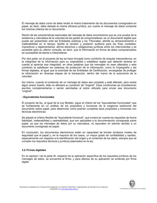 El mensaje de datos como tal debe recibir el mismo tratamiento de los documentos consignados en
papel, es decir, debe dársele la misma eficacia jurídica, por cuanto el mensaje de datos comporta
los mismos criterios de un documento.
Dentro de las características esenciales del mensaje de datos encontramos que es una prueba de la
existencia y naturaleza de la voluntad de las partes de comprometerse; es un documento legible que
puede ser presentado ante las Entidades públicas y los Tribunales; admite su almacenamiento e
inalterabilidad en el tiempo; facilita la revisión y posterior auditoria para los fines contables,
impositivos y reglamentarios; afirma derechos y obligaciones jurídicas entre los intervinientes y es
accesible para su ulterior consulta, es decir, que la información en forma de datos computarizados
es susceptible de leerse e interpretarse.
Por otra parte, en el proyecto de ley se hace hincapié como condición de singular trascendencia, en
la integridad de la información para su originalidad y establece reglas que deberán tenerse en
cuenta al apreciar esa integridad, en otras palabras que los mensajes no sean alterados y esta
condición la satisfacen los sistemas de protección de la información, como la Criptografía y las
firmas digitales, al igual que la actividad de las Entidades de Certificación, encargadas de proteger
la información en diversas etapas de la transacción, dentro del marco de la autonomía de la
voluntad.
Así mismo, cuando el contenido de un mensaje de datos sea completo y esté alterado, pero exista
algún anexo inserto, éste no afectará su condición de "original". Esas condiciones se considerarían
escritos complementarios o serían asimiladas al sobre utilizado para enviar ese documento
"original".
- Equivalentes funcionales
El proyecto de ley, al igual de la Ley Modelo, sigue el criterio de los "equivalentes funcionales" que
se fundamenta en un análisis de los propósitos y funciones de la exigencia tradicional del
documento sobre papel, para determinar como podrían cumplirse esos propósitos y funciones con
técnicas electrónicas.
Se adoptó el criterio flexible de "equivalente funcional", que tuviera en cuenta los requisitos de forma
fiabilidad, inalterabilidad y rastreabilidad, que son aplicables a la documentación consignada sobre
papel, ya que los mensajes de datos por su naturaleza, no equivalen en estricto sentido a un
documento consignado en papel.
En conclusión, los documentos electrónicos están en capacidad de brindar similares niveles de
seguridad que el papel y, en la mayoría de los casos, un mayor grado de confiabilidad y rapidez,
especialmente con respecto a la identificación del origen y el contenido de los datos, siempre que se
cumplan los requisitos técnicos y jurídicos plasmados en la ley.

3.2. Firmas digitales
En el capítulo I de la parte III, respecto de la aplicación específica de los requisitos jurídicos de los
mensajes de datos, se encuentra la firma, y para efectos de su aplicación se entiende por firma
digital:

Documento recopilado por el Grupo de Investigación en Comercio Electrónico. Departamento de Derecho de los Negocios.
Disponible en www.observatics.edu.co

UNIVERSIDAD EXTERNADO DE COLOMBIA

 