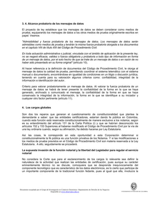 3. 4. Alcance probatorio de los mensajes de datos
El proyecto de ley establece que los mensajes de datos se deben considerar como medios de
prueba, equiparando los mensajes de datos a los otros medios de prueba originalmente escritos en
papel. Veamos
"Admisibilidad y fuerza probatoria de los mensajes de datos. Los mensajes de datos serán
admisibles como medios de prueba y tendrán la misma fuerza probatoria otorgada a los documentos
en el capítulo VIII de título XIII del Código de Procedimiento Civil.
En toda actuación administrativa o judicial, vinculada con el ámbito de aplicación de la presente ley,
no se negará eficacia, validez o fuerza obligatoria y probatoria a todo tipo de información en forma
de un mensaje de datos, por el solo hecho de que se trate de un mensaje de datos o en razón de no
haber sido presentado en su forma original" (artículo 10).
Al hacer referencia a la definición de documentos del Código de Procedimiento Civil, le otorga al
mensaje de datos la calidad de prueba, permitiendo coordinar el sistema telemático con el sistema
manual o documentario, encontrándose en igualdad de condiciones en un litigio o discusión jurídica,
teniendo en cuenta para su valoración algunos criterios como: confiabilidad, integridad de la
información e identificación del autor.
Criterio para valorar probatoriamente un mensaje de datos. Al valorar la fuerza probatoria de un
mensaje de datos se habrá de tener presente la confiabilidad de la forma en la que se haya
generado, archivado o comunicado el mensaje, la confiabilidad de la forma en que se haya
conservado la integridad de la información, la forma en la que se identifique a su iniciador y
cualquier otro factor pertinente (artículo 11).

4. Los cargos globales
Son dos los reparos que generan el cuestionamiento de constitucionalidad que plantea la
demandante a saber: que las entidades certificadoras, estarían dando fe pública en Colombia,
cuando esta función está reservada constitucionalmente de manera exclusiva a los notarios, según
es su entendimiento del artículo 131 de la Carta Política (i) y que se habrían desconocido los
artículos 152 y 153 Superiores al haberse modificado el Código de Procedimiento Civil por la vía de
una ley ordinaria cuando, según su afirmación, ha debido hacerse por Ley Estatutaria.
Así las cosas, le corresponde en esta oportunidad a esta Corporación determinar si
constitucionalmente la fé pública es una función privativa de los Notarios. Y si las modificaciones a
los medios de prueba previstos en el Código de Procedimiento Civil son materia reservada a la Ley
Estatutaria. A ello, seguidamente se procederá.
La supuesta invasión de la función notarial y la libertad del Legislador para regular el servicio
notarial
No considera la Corte que para el esclarecimiento de los cargos lo relevante sea definir la
naturaleza de la actividad que realizan las entidades de certificación, pues aunque su carácter
eminentemente técnico no se discute, comoquiera que se desprende inequívocamente del
componente tecnológico que es característico de los datos electrónicos, es lo cierto que participa de
un importante componente de la tradicional función fedante, pues al igual que ella, involucra la

Documento recopilado por el Grupo de Investigación en Comercio Electrónico. Departamento de Derecho de los Negocios.
Disponible en www.observatics.edu.co

UNIVERSIDAD EXTERNADO DE COLOMBIA

 