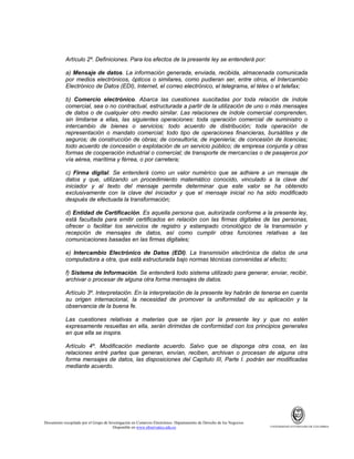 Artículo 2º. Definiciones. Para los efectos de la presente ley se entenderá por:
a) Mensaje de datos. La información generada, enviada, recibida, almacenada comunicada
por medios electrónicos, ópticos o similares, como pudieran ser, entre otros, el Intercambio
Electrónico de Datos (EDI), Internet, el correo electrónico, el telegrama, el télex o el telefax;
b) Comercio electrónico. Abarca las cuestiones suscitadas por toda relación de índole
comercial, sea o no contractual, estructurada a partir de la utilización de uno o más mensajes
de datos o de cualquier otro medio similar. Las relaciones de índole comercial comprenden,
sin limitarse a ellas, las siguientes operaciones: toda operación comercial de suministro o
intercambio de bienes o servicios; todo acuerdo de distribución; toda operación de
representación o mandato comercial; todo tipo de operaciones financieras, bursátiles y de
seguros; de construcción de obras; de consultoría; de ingeniería; de concesión de licencias;
todo acuerdo de concesión o explotación de un servicio público; de empresa conjunta y otras
formas de cooperación industrial o comercial; de transporte de mercancías o de pasajeros por
vía aérea, marítima y férrea, o por carretera;
c) Firma digital. Se entenderá como un valor numérico que se adhiere a un mensaje de
datos y que, utilizando un procedimiento matemático conocido, vinculado a la clave del
iniciador y al texto del mensaje permite determinar que este valor se ha obtenido
exclusivamente con la clave del iniciador y que el mensaje inicial no ha sido modificado
después de efectuada la transformación;
d) Entidad de Certificación. Es aquella persona que, autorizada conforme a la presente ley,
está facultada para emitir certificados en relación con las firmas digitales de las personas,
ofrecer o facilitar los servicios de registro y estampado cronológico de la transmisión y
recepción de mensajes de datos, así como cumplir otras funciones relativas a las
comunicaciones basadas en las firmas digitales;
e) Intercambio Electrónico de Datos (EDI). La transmisión electrónica de datos de una
computadora a otra, que está estructurada bajo normas técnicas convenidas al efecto;
f) Sistema de Información. Se entenderá todo sistema utilizado para generar, enviar, recibir,
archivar o procesar de alguna otra forma mensajes de datos.
Artículo 3º. Interpretación. En la interpretación de la presente ley habrán de tenerse en cuenta
su origen internacional, la necesidad de promover la uniformidad de su aplicación y la
observancia de la buena fe.
Las cuestiones relativas a materias que se rijan por la presente ley y que no estén
expresamente resueltas en ella, serán dirimidas de conformidad con los principios generales
en que ella se inspira.
Artículo 4º. Modificación mediante acuerdo. Salvo que se disponga otra cosa, en las
relaciones entré partes que generan, envían, reciben, archivan o procesan de alguna otra
forma mensajes de datos, las disposiciones del Capítulo III, Parte I. podrán ser modificadas
mediante acuerdo.

Documento recopilado por el Grupo de Investigación en Comercio Electrónico. Departamento de Derecho de los Negocios.
Disponible en www.observatics.edu.co

UNIVERSIDAD EXTERNADO DE COLOMBIA

 