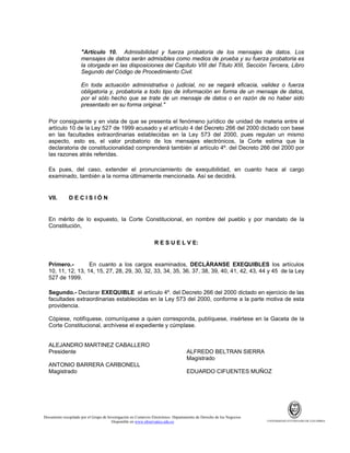 "Artículo 10. Admisibilidad y fuerza probatoria de los mensajes de datos. Los
mensajes de datos serán admisibles como medios de prueba y su fuerza probatoria es
la otorgada en las disposiciones del Capítulo VIII del Título XIII, Sección Tercera, Libro
Segundo del Código de Procedimiento Civil.
En toda actuación administrativa o judicial, no se negará eficacia, validez o fuerza
obligatoria y, probatoria a todo tipo de información en forma de un mensaje de datos,
por el sólo hecho que se trate de un mensaje de datos o en razón de no haber sido
presentado en su forma original."
Por consiguiente y en vista de que se presenta el fenómeno jurídico de unidad de materia entre el
artículo 10 de la Ley 527 de 1999 acusado y el artículo 4 del Decreto 266 del 2000 dictado con base
en las facultades extraordinarias establecidas en la Ley 573 del 2000, pues regulan un mismo
aspecto, esto es, el valor probatorio de los mensajes electrónicos, la Corte estima que la
declaratoria de constitucionalidad comprenderá también al artículo 4º. del Decreto 266 del 2000 por
las razones atrás referidas.
Es pues, del caso, extender el pronunciamiento de exequibilidad, en cuanto hace al cargo
examinado, también a la norma últimamente mencionada. Así se decidirá.

VII.

DECISIÓN

En mérito de lo expuesto, la Corte Constitucional, en nombre del pueblo y por mandato de la
Constitución,
R E S U E L V E:

Primero.En cuanto a los cargos examinados, DECLÁRANSE EXEQUIBLES los artículos
10, 11, 12, 13, 14, 15, 27, 28, 29, 30, 32, 33, 34, 35, 36, 37, 38, 39, 40, 41, 42, 43, 44 y 45 de la Ley
527 de 1999.
Segundo.- Declarar EXEQUIBLE el artículo 4º. del Decreto 266 del 2000 dictado en ejercicio de las
facultades extraordinarias establecidas en la Ley 573 del 2000, conforme a la parte motiva de esta
providencia.
Cópiese, notifíquese, comuníquese a quien corresponda, publíquese, insértese en la Gaceta de la
Corte Constitucional, archívese el expediente y cúmplase.

ALEJANDRO MARTINEZ CABALLERO
Presidente
ANTONIO BARRERA CARBONELL
Magistrado

ALFREDO BELTRAN SIERRA
Magistrado
EDUARDO CIFUENTES MUÑOZ

Documento recopilado por el Grupo de Investigación en Comercio Electrónico. Departamento de Derecho de los Negocios.
Disponible en www.observatics.edu.co

UNIVERSIDAD EXTERNADO DE COLOMBIA

 