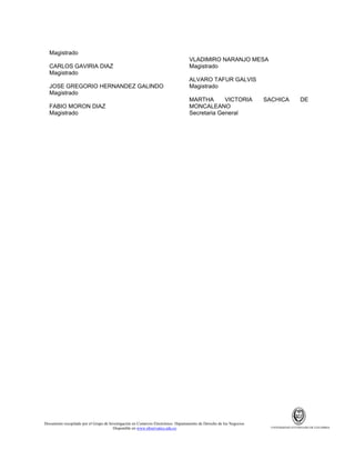 Magistrado
CARLOS GAVIRIA DIAZ
Magistrado
JOSE GREGORIO HERNANDEZ GALINDO
Magistrado
FABIO MORON DIAZ
Magistrado

VLADIMIRO NARANJO MESA
Magistrado
ALVARO TAFUR GALVIS
Magistrado
MARTHA
VICTORIA
MONCALEANO
Secretaria General

Documento recopilado por el Grupo de Investigación en Comercio Electrónico. Departamento de Derecho de los Negocios.
Disponible en www.observatics.edu.co

SACHICA

DE

UNIVERSIDAD EXTERNADO DE COLOMBIA

 