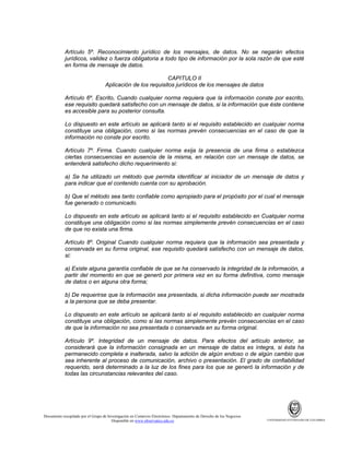 Artículo 5º. Reconocimiento jurídico de los mensajes, de datos. No se negarán efectos
jurídicos, validez o fuerza obligatoria a todo tipo de información por la sola razón de que esté
en forma de mensaje de datos.
CAPITULO II
Aplicación de los requisitos jurídicos de los mensajes de datos
Artículo 6º. Escrito, Cuando cualquier norma requiera que la información conste por escrito,
ese requisito quedará satisfecho con un mensaje de datos, si la información que éste contiene
es accesible para su posterior consulta.
Lo dispuesto en este artículo se aplicará tanto si el requisito establecido en cualquier norma
constituye una obligación, como si las normas prevén consecuencias en el caso de que la
información no conste por escrito.
Artículo 7º. Firma. Cuando cualquier norma exija la presencia de una firma o establezca
ciertas consecuencias en ausencia de la misma, en relación con un mensaje de datos, se
entenderá satisfecho dicho requerimiento si:
a) Se ha utilizado un método que permita identificar al iniciador de un mensaje de datos y
para indicar que el contenido cuenta con su aprobación.
b) Que el método sea tanto confiable como apropiado para el propósito por el cual el mensaje
fue generado o comunicado.
Lo dispuesto en este artículo se aplicará tanto si el requisito establecido en Cualquier norma
constituye una obligación como si las normas simplemente prevén consecuencias en el caso
de que no exista una firma.
Artículo 8º. Original Cuando cualquier norma requiera que la información sea presentada y
conservada en su forma original, ese requisito quedará satisfecho con un mensaje de datos,
si:
a) Existe alguna garantía confiable de que se ha conservado la integridad de la información, a
partir del momento en que se generó por primera vez en su forma definitiva, como mensaje
de datos o en alguna otra forma;
b) De requerirse que la información sea presentada, si dicha información puede ser mostrada
a la persona que se deba presentar.
Lo dispuesto en este artículo se aplicará tanto si el requisito establecido en cualquier norma
constituye una obligación, como si las normas simplemente prevén consecuencias en el caso
de que la información no sea presentada o conservada en su forma original.
Artículo 9º. Integridad de un mensaje de datos. Para efectos del artículo anterior, se
considerará que la información consignada en un mensaje de datos es íntegra, si ésta ha
permanecido completa e inalterada, salvo la adición de algún endoso o de algún cambio que
sea inherente al proceso de comunicación, archivo o presentación. El grado de confiabilidad
requerido, será determinado a la luz de los fines para los que se generó la información y de
todas las circunstancias relevantes del caso.

Documento recopilado por el Grupo de Investigación en Comercio Electrónico. Departamento de Derecho de los Negocios.
Disponible en www.observatics.edu.co

UNIVERSIDAD EXTERNADO DE COLOMBIA

 