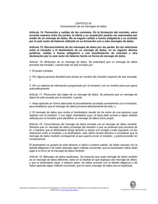CAPITULO III
Comunicación de los mensajes de datos
Artículo 14. Formación y validez de los contratos. En la formación del contrato, salvo
acuerdo expreso entre las portes, la oferta y su aceptación podrán ser expresadas por
medio de un mensaje de datos. No se negará validez o fuerza obligatoria a un contrato
por la sola razón de haberse utilizado en su formación uno o más mensajes de datos.
Artículo 15. Reconocimiento de los mensajes de datos por las partes. En las relaciones
entre el iniciador y el destinatario de un mensaje de datos, no se negarán efectos
jurídicos, validez o fuerza obligatoria a una manifestación de voluntad u otra
declaración por la sola razón de haberse hecho en forma de mensaje de datos.
Artículo 16. Atribución de un mensaje de datos. Se entenderá que un mensaje de datos
proviene del iniciador, cuando éste ha sido enviado por:
1. El propio iniciador.
2. Por alguna persona facultad para actuar en nombre del iniciador respecto de ese mensaje,
o
3. Por un sistema de información programado por el iniciador o en su nombre para que opere
automáticamente.
Artículo 17. Presunción del origen de un mensaje de datos. Se presume que un mensaje de
datos ha sido enviado por el iniciador, cuando:
1. Haya aplicado en forma adecuada el procedimiento acordado previamente con el iniciador,
para establecer que el mensaje de datos provenía efectivamente de éste, o
2. El mensaje de datos que reciba el destinatario resulte de los actos de una persona cuya
relación con el iniciador, o con algún mandatario suyo, le haya dado acceso a algún método
utilizado por el iniciador para identificar un mensaje de datos como propio.
Artículo 18. Concordancia del mensaje de datos enviado con el mensaje de datos recibido.
Siempre que un mensaje de datos provenga del iniciador o que se entienda que proviene de
él, o siempre que el destinatario tenga derecho a actuar con arreglo a este supuesto, en las
relaciones entre el iniciador y el destinatario, este último tendrá derecho a considerar que el
mensaje de datos recibido corresponde al que quería enviar el iniciador, y podrá proceder en
consecuencia.
El destinatario no gozará de este derecho si sabía o hubiera sabido, de haber actuado con la
debida diligencia o de haber aplicado algún método convenido, que la transmisión había dado
lugar a un error en el mensaje de datos recibido.
Artículo 19. Mensajes de datos duplicados. Se presume que cada mensaje de datos recibido
es un mensaje de datos diferente, salvo en la medida en que duplique otro mensaje de datos,
y que el destinatario sepa, o debiera saber, de haber actuado con la debida diligencia o de
haber aplicado algún método convenido, que el nuevo mensaje de datos era un duplicado.

Documento recopilado por el Grupo de Investigación en Comercio Electrónico. Departamento de Derecho de los Negocios.
Disponible en www.observatics.edu.co

UNIVERSIDAD EXTERNADO DE COLOMBIA

 