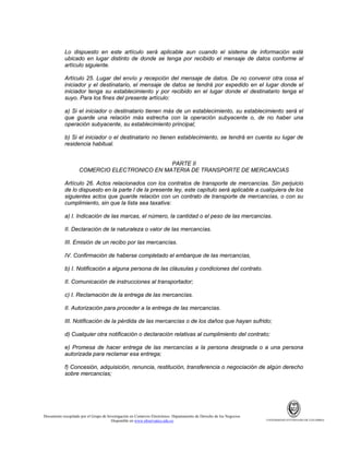 Lo dispuesto en este artículo será aplicable aun cuando el sistema de información esté
ubicado en lugar distinto de donde se tenga por recibido el mensaje de datos conforme al
artículo siguiente.
Artículo 25. Lugar del envío y recepción del mensaje de datos. De no convenir otra cosa el
iniciador y el destinatario, el mensaje de datos se tendrá por expedido en el lugar donde el
iniciador tenga su establecimiento y por recibido en el lugar donde el destinatario tenga el
suyo. Para los fines del presente artículo:
a) Si el iniciador o destinatario tienen más de un establecimiento, su establecimiento será el
que guarde una relación más estrecha con la operación subyacente o, de no haber una
operación subyacente, su establecimiento principal;
b) Si el iniciador o el destinatario no tienen establecimiento, se tendrá en cuenta su lugar de
residencia habitual.

PARTE II
COMERCIO ELECTRONICO EN MATERIA DE TRANSPORTE DE MERCANCIAS
Artículo 26. Actos relacionados con los contratos de transporte de mercancías. Sin perjuicio
de lo dispuesto en la parte I de la presente ley, este capítulo será aplicable a cualquiera de los
siguientes actos que guarde relación con un contrato de transporte de mercancías, o con su
cumplimiento, sin que la lista sea taxativa:
a) I. Indicación de las marcas, el número, la cantidad o el peso de las mercancías.
II. Declaración de la naturaleza o valor de las mercancías.
III. Emisión de un recibo por las mercancías.
IV. Confirmación de haberse completado el embarque de las mercancías,
b) I. Notificación a alguna persona de las cláusulas y condiciones del contrato.
II. Comunicación de instrucciones al transportador;
c) I. Reclamación de la entrega de las mercancías.
II. Autorización para proceder a la entrega de las mercancías.
III. Notificación de la pérdida de las mercancías o de los daños que hayan sufrido;
d) Cualquier otra notificación o declaración relativas al cumplimiento del contrato;
e) Promesa de hacer entrega de las mercancías a la persona designada o a una persona
autorizada para reclamar esa entrega;
f) Concesión, adquisición, renuncia, restitución, transferencia o negociación de algún derecho
sobre mercancías;

Documento recopilado por el Grupo de Investigación en Comercio Electrónico. Departamento de Derecho de los Negocios.
Disponible en www.observatics.edu.co

UNIVERSIDAD EXTERNADO DE COLOMBIA

 