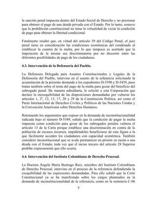la sanción penal impuesta dentro del Estado Social de Derecho y no presionar
para obtener el pago de una deuda privada con el Estado. Por lo tanto, sostuvo
que la prohibición constitucional no tiene la virtualidad de viciar la condición
de pago para obtener la libertad condicional.

Finalmente resaltó que, en virtud del artículo 39 del Código Penal, el juez
penal tiene en consideración las condiciones económicas del condenado al
establecer la cuantía de la multa, por lo que tampoco es acertado que la
imposición de la misma sea discriminatoria por no discernir entre las
diferentes posibilidades de pago de los ciudadanos.

4.3. Intervención de la Defensoría del Pueblo.

La Defensora Delegada para Asuntos Constitucionales y Legales de la
Defensoría del Pueblo, intervino en el asunto de la referencia solicitando la
acumulación de la presente demanda a los expedientes D-5390 y D-5439, pues
tratan también sobre el tema del pago de la multa para gozar del beneficio del
subrogado penal. De manera subsidiaria, le solicitó a esta Corporación que
declare la inexequibilidad de las disposiciones demandadas por vulnerar los
artículos 1, 2º, 12, 13, 17, 28 y 29 de la Constitución Política, así como el
Pacto Internacional de Derechos Civiles y Políticos de las Naciones Unidas y
la Convención Americana sobre Derechos Humanos.

Retomando los argumentos que expuso en la demanda de inconstitucionalidad
radicada bajo el número D-5349, señaló que la condición de pagar la multa
impuesta como condición para gozar de los subrogados penales vulnera el
artículo 13 de la Carta porque establece una discriminación en contra de la
población de escasos recursos, impidiéndoles beneficiarse de esta figura a la
que fácilmente acceden los ciudadanos con capacidad económica. También
consideró inconstitucional que se avale permanecer en prisión en razón a una
deuda con el Estado, toda vez que el inciso tercero del articulo 28 Superior
prohíbe expresamente que ello ocurra.

4.4. Intervención del Instituto Colombiano de Derecho Procesal.

La Doctora Ángela María Buitrago Ruiz, miembro del Instituto Colombiano
de Derecho Procesal, intervino en el proceso de la referencia defendiendo la
exequibilidad de las expresiones demandadas. Para ello señaló que la Corte
Constitucional ya se ha manifestado sobre los cargos planteados en la
demanda de inconstitucionalidad de la referencia, como en la sentencia C-06
                                       5
 