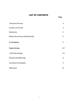 1
LIST OF CONTENTS
Page
.
Executive Summary 3
Location and Access 4
Geophysics 4
Mineral Occurrences (Historical data) 5
PL Mineralisation 5
Regional Geology 6-7
C-66 Area Geology 7-8
Structure and relative age 8
Comments & Conclusions 9
References 19
 