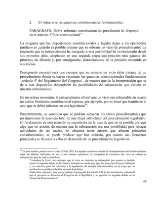 2.       El vulnerarse las garantías constitucionales fundamentales.

        PARÁGRAFO. Sobre reformas constitucionales prevalecerá lo dispuesto
        en el artículo 379 de constitucional”

La pregunta que las disposiciones constitucionales y legales dejan a los operadores
jurídicos es ¿cuándo es posible ordenar que se subsane un vicio de procedimiento? La
respuesta que la jurisprudencia ha otorgado a esta posibilidad ha evolucionado desde
sus primeros años, adoptando en una segunda etapa una posición más garante del
principio de eficacia y, por consiguiente, distanciándose de la posición sostenida en
sus inicios.

Presupuesto esencial será que siempre que se subsane un vicio debe tratarse de un
procedimiento donde se hayan respetado las garantías constitucionales fundamentales
–artículo 5º del Reglamento del Congreso-, de manera que de la interpretación que se
dé a esta disposición dependerán las posibilidades de subsanación que existan en
nuestro ordenamiento.

En un primer momento, la jurisprudencia afirmó que un vicio era subsanable en cuanto
no existía limitación constitucional expresa, por ejemplo, por no tener que tramitarse el
acto que se debía subsanar en una legislatura18.

Posteriormente, se concluyó que se podrían subsanar los vicios procedimentales que
no implicaran la ausencia total de una etapa estructural del procedimiento legislativo.
El fundamento de esta posición se encontraba en la idea de que no es posible corregir
algo que no existió, de manera que la subsanación era una posibilidad para rehacer
actividades de las cuales, no obstante tener errores que afecten principios
constitucionales, se pueda predicar que han existido, por cuanto sus elementos
principales se llevaron a cabo en desarrollo de un procedimiento legislativo.

18
  En este sentido, puede verse el Auto 029 de 1995. En aquella ocasión se estudió el incumplimiento del término mínimo
entre los debates realizados en una y otra cámara legislativa; al comprobar la existencia del vicio se ordenó su
subsanación, para lo cual se manifestó:
         “Considera la Corte, sin embargo, que el vicio en mención es subsanable, por cuanto es factible
         repetir el segundo debate en la Cámara, teniendo en cuenta que, para los proyectos de leyes ordinarias
         y, en concreto, para los referentes a la aprobación de tratados internacionales, no se exige que su
         aprobación se produzca durante una sola legislatura.
         Nada obsta, entonces, para que se aplique el parágrafo del artículo 241 de la Constitución, ordenando
         que el proyecto se devuelva al Congreso de la República y se apruebe en segundo debate en la
         Cámara de Representantes.”
                                                                                                                   68
 
