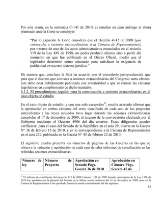 Por esta razón, en la sentencia C-141 de 2010, al estudiar un caso análogo al ahora
planteado ante la Corte se concluyó:

        “Por lo expuesto la Corte considera que el Decreto 4742 de 2008 [que
        convocaba a sesiones extraordinarias a la Cámara de Representantes],
        por tratarse de uno de los actos administrativos enunciados en el artículo
        119 de la Ley 489 de 1998, no podía producir efectos sino a partir del
        momento en que fue publicado en el Diario Oficial, medio que el
        legislador determinó como adecuado para satisfacer la exigencia de
        publicidad en nuestro sistema jurídico.”

De manera que, concluye la Sala en acuerdo con el precedente jurisprudencial, que
para que el decreto que convoca a sesiones extraordinarias del Congreso surta efectos,
éste debe estar debidamente publicado con anterioridad a que se reúnan las cámaras
legislativas en cumplimiento de dicho mandato.
6.1.2. El procedimiento seguido para la convocatoria a sesiones extraordinarias en el
caso objeto de estudio

En el caso objeto de estudio, y con una sola excepción25, resulta acertado afirmar que
la aprobación en ambas cámaras del texto conciliado de cada uno de los proyectos
antecedentes a las leyes acusadas tuvo lugar durante las sesiones extraordinarias
cumplidas el 17 de diciembre de 2009, al amparo de la convocatoria efectuada por el
Gobierno mediante el Decreto 4906 del día anterior. Estas diligencias pueden
verificarse, para el caso del Senado de la República en el acta 29, inserta en la Gaceta
N° 36 de febrero 15 de 2010, y en lo correspondiente a la Cámara de Representantes
en el acta 229, publicada en la Gaceta N° 45 de febrero 22 de 2010.

El siguiente cuadro presenta los números de páginas de las Gacetas en las que se
observa la votación y aprobación de cada uno de tales informes de conciliación en las
referidas sesiones extraordinarias:

 Número de Número                        de Aprobación en                      Aprobación en
 ley       Proyecto                         Senado Págs.                       Cámara Págs.
                                            Gaceta 36 de 2010                  Gaceta 45 de
25
  El informe de conciliación del proyecto 212 de 2008 Cámara / 331 de 2009 Senado, antecedente de la Ley 1378 de
2010 fue aprobado por la plenaria del Senado en la última sesión ordinaria del 16 de diciembre de 2009, pero en la
Cámara de Representantes sí fue aprobado durante la sesión extraordinaria del día siguiente.
                                                                                                               82
 