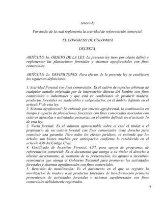 (enero 8)

    Por medio de la cual reglamenta la actividad de reforestación comercial.

                        EL CONGRESO DE COLOMBIA

                                   DECRETA:

ARTÍCULO 1o. OBJETO DE LA LEY. La presente ley tiene por objeto definir y
reglamentar las plantaciones forestales y sistemas agroforestales con fines
comerciales.

ARTÍCULO 2o. DEFINICIONES. Para efectos de la presente ley se establecen
las siguientes definiciones.

1. Actividad Forestal con fines comerciales: Es el cultivo de especies arbóreas de
cualquier tamaño originado por la intervención directa del hombre con fines
comerciales o industriales y que está en condiciones de producir madera,
productos forestales no maderables y subproductos, en el ámbito definido en el
artículo1° de esta ley.
2. Sistema agroforestal: Se entiende por sistema agroforestal, la combinación en
tiempo y espacio de plantaciones forestales con fines comerciales asociadas con
cultivos agrícolas o actividades pecuarias, en el ámbito definido en el artículo 1o
de esta ley.
3. Vuelo forestal: Es el volumen aprovechable sobre el cual el titular o el
propietario de un cultivo forestal con fines comerciales tiene derecho para
constituir una garantía. Para todos los efectos jurídicos, se entiende que los
árboles son bienes muebles por anticipación conforme lo establecido en el
artículo 659 del Código Civil.
4. Certificado de Incentivo Forestal, CFI, para apoyo de programas de
reforestación comercial: Es el documento que otorga a su titular el derecho a
obtener directamente, al momento de su presentación, los apoyos o incentivos
económicos que otorga el Gobierno Nacional para promover las actividades
forestales y sistemas agroforestales con fines comerciales.
5. Remisión de movilización: Es el documento en el que se registra la
movilización de madera o de productos forestales de transformación primaria
provenientes de actividades forestales o sistemas agroforestales con fines
comerciales debidamente registrados.
                                                                                      9
 