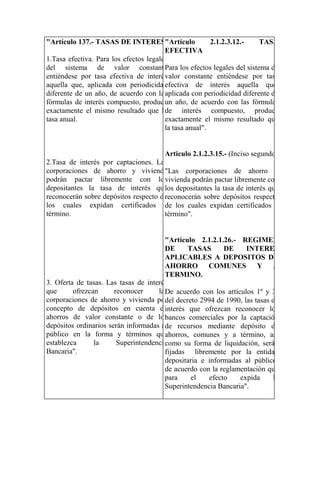 "Artículo 137.- TASAS DE INTERES"Artículo               2.1.2.3.12.-      TASA
                                        EFECTIVA
1.Tasa efectiva. Para los efectos legales
del sistema de valor constante          Para los efectos legales del sistema de
entiéndese por tasa efectiva de interés valor constante entiéndese por tasa
aquella que, aplicada con periodicidad  efectiva de interés aquella que,
diferente de un año, de acuerdo con las aplicada con periodicidad diferente de
fórmulas de interés compuesto, produce año, de acuerdo con las fórmulas
                                        un
exactamente el mismo resultado que la   de interés compuesto, produce
tasa anual.                             exactamente el mismo resultado que
                                        la tasa anual".


                                      Articulo 2.1.2.3.15.- (Inciso segundo)
2.Tasa de interés por captaciones. Las
corporaciones de ahorro y vivienda    "Las corporaciones de ahorro y
podrán pactar libremente con los      vivienda podrán pactar libremente con
depositantes la tasa de interés que depositantes la tasa de interés que
                                      los
reconocerán sobre depósitos respecto de
                                      reconocerán sobre depósitos respecto
los cuales expidan certificados a los cuales expidan certificados a
                                      de
término.                              término".


                                       "Artículo 2.1.2.1.26.- REGIMEN
                                       DE      TASAS      DE     INTERES
                                       APLICABLES A DEPOSITOS DE
                                       AHORRO COMUNES Y A
                                       TERMINO.
3. Oferta de tasas. Las tasas de interés
que      ofrezcan      reconocer     las acuerdo con los artículos 1º y 3º
                                       De
corporaciones de ahorro y vivienda por decreto 2994 de 1990, las tasas de
                                       del
concepto de depósitos en cuenta de     interés que ofrezcan reconocer los
ahorros de valor constante o de los    bancos comerciales por la captación
depósitos ordinarios serán informadas al recursos mediante depósito de
                                       de
público en la forma y términos que     ahorros, comunes y a término, así
establezca      la      Superintendencia
                                       como su forma de liquidación, serán
Bancaria".                             fijadas libremente por la entidad
                                       depositaria e informadas al público,
                                       de acuerdo con la reglamentación que
                                       para     el   efecto    expida    la
                                       Superintendencia Bancaria".
 