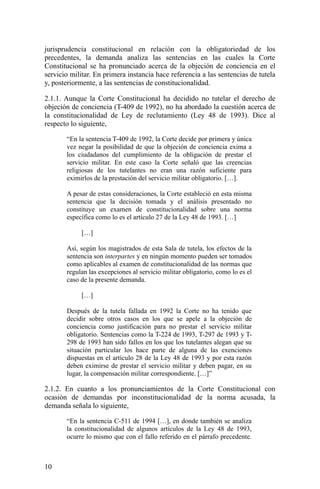 jurisprudencia constitucional en relación con la obligatoriedad de los
precedentes, la demanda analiza las sentencias en las cuales la Corte
Constitucional se ha pronunciado acerca de la objeción de conciencia en el
servicio militar. En primera instancia hace referencia a las sentencias de tutela
y, posteriormente, a las sentencias de constitucionalidad.
2.1.1. Aunque la Corte Constitucional ha decidido no tutelar el derecho de
objeción de conciencia (T-409 de 1992), no ha abordado la cuestión acerca de
la constitucionalidad de Ley de reclutamiento (Ley 48 de 1993). Dice al
respecto lo siguiente,
“En la sentencia T-409 de 1992, la Corte decide por primera y única
vez negar la posibilidad de que la objeción de conciencia exima a
los ciudadanos del cumplimiento de la obligación de prestar el
servicio militar. En este caso la Corte señaló que las creencias
religiosas de los tutelantes no eran una razón suficiente para
eximirlos de la prestación del servicio militar obligatorio. […].
A pesar de estas consideraciones, la Corte estableció en esta misma
sentencia que la decisión tomada y el análisis presentado no
constituye un examen de constitucionalidad sobre una norma
específica como lo es el artículo 27 de la Ley 48 de 1993. […]
[…]
Así, según los magistrados de esta Sala de tutela, los efectos de la
sentencia son interpartes y en ningún momento pueden ser tomados
como aplicables al examen de constitucionalidad de las normas que
regulan las excepciones al servicio militar obligatorio, como lo es el
caso de la presente demanda.
[…]
Después de la tutela fallada en 1992 la Corte no ha tenido que
decidir sobre otros casos en los que se apele a la objeción de
conciencia como justificación para no prestar el servicio militar
obligatorio. Sentencias como la T-224 de 1993, T-297 de 1993 y T-
298 de 1993 han sido fallos en los que los tutelantes alegan que su
situación particular los hace parte de alguna de las exenciones
dispuestas en el artículo 28 de la Ley 48 de 1993 y por esta razón
deben eximirse de prestar el servicio militar y deben pagar, en su
lugar, la compensación militar correspondiente. […]”
2.1.2. En cuanto a los pronunciamientos de la Corte Constitucional con
ocasión de demandas por inconstitucionalidad de la norma acusada, la
demanda señala lo siguiente,
“En la sentencia C-511 de 1994 […], en donde también se analiza
la constitucionalidad de algunos artículos de la Ley 48 de 1993,
ocurre lo mismo que con el fallo referido en el párrafo precedente.
10
 