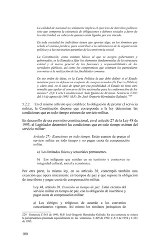 La calidad de nacional no solamente implica el ejercicio de derechos políticos
sino que comporta la existencia de obligaciones y deberes sociales a favor de
la colectividad, en cabeza de quienes están ligados por ese vínculo.
En toda sociedad los individuos tienen que aportar algo, en los términos que
señala el sistema jurídico, para contribuir a la subsistencia de la organización
política y a las necesarias garantías de la convivencia social.
La Constitución, como estatuto básico al que se acogen gobernantes y
gobernados, es la llamada a fijar los elementos fundamentales de la estructura
estatal y el marco general de las funciones y responsabilidades de los
servidores públicos, así como los compromisos que contraen los particulares
con miras a la realización de las finalidades comunes.
En ese orden de ideas, es la Carta Política la que debe definir si el Estado
mantiene para su defensa un conjunto de cuerpos armados (la Fuerza Pública)
y, claro está, en el caso de optar por esa posibilidad, el Estado no tiene otro
remedio que apelar al concurso de los nacionales para la conformación de los
mismos". (Cfr. Corte Constitucional. Sala Quinta de Revisión. Sentencia T-363
del 14 de agosto de 1995. M.P.: Dr. José Gregorio Hernández Galindo).”229
5.2.2. En el mismo artículo que establece la obligación de prestar el servicio
militar, la Constitución dispone que corresponde a la ley determinar las
condiciones que en todo tiempo eximen de servicio militar.
En desarrollo de esa previsión constitucional, en el artículo 27 de la Ley 48 de
1993, el Legislador determinó las condiciones que en todo tiempo eximen del
servicio militar:
Artículo 27.- Exenciones en todo tiempo. Están exentos de prestar el
servicio militar en todo tiempo y no pagan cuota de compensación
militar:
a) Los limitados físicos y sensoriales permanentes.
b) Los indígenas que residan en su territorio y conserven su
integridad cultural, social y económica.
Por otra parte, la misma ley, en su artículo 28, contempló también una
exención que opera únicamente en tiempos de paz y que supone la obligación
de inscribirse y pagar cuota de compensación militar:
Ley 48, artículo 28. Exención en tiempo de paz. Están exentos del
servicio militar en tiempo de paz, con la obligación de inscribirse y
pagar cuota de compensación militar:
a) Los clérigos y religiosos de acuerdo a los convenios
concordatarios vigentes. Así mismo los similares jerárquicos de
229 Sentencia C-561 de 1995, M.P. José Gregorio Hernández Galindo. En esa sentencia se reitera
la jurisprudencia plasmada especialmente en las sentencias T-409 de 1992, C-511 de 1994 y T-363
de 1995.
100
 