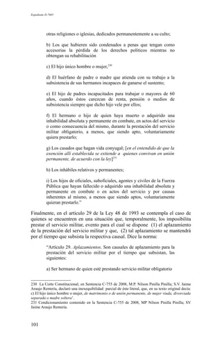 Expediente D-7685
otras religiones o iglesias, dedicados permanentemente a su culto;
b) Los que hubieren sido condenados a penas que tengan como
accesorias la pérdida de los derechos políticos mientras no
obtengan su rehabilitación
c) El hijo único hombre o mujer,230
d) El huérfano de padre o madre que atienda con su trabajo a la
subsistencia de sus hermanos incapaces de ganarse el sustento;
e) El hijo de padres incapacitados para trabajar o mayores de 60
años, cuando éstos carezcan de renta, pensión o medios de
subsistencia siempre que dicho hijo vele por ellos;
f) El hermano o hijo de quien haya muerto o adquirido una
inhabilidad absoluta y permanente en combate, en actos del servicio
o como consecuencia del mismo, durante la prestación del servicio
militar obligatorio, a menos, que siendo apto, voluntariamente
quiera prestarlo;
g) Los casados que hagan vida conyugal; [en el entendido de que la
exención allí establecida se extiende a quienes convivan en unión
permanente, de acuerdo con la ley]231
h) Los inhábiles relativos y permanentes;
i) Los hijos de oficiales, suboficiales, agentes y civiles de la Fuerza
Pública que hayan fallecido o adquirido una inhabilidad absoluta y
permanente en combate o en actos del servicio y por causas
inherentes al mismo, a menos que siendo aptos, voluntariamente
quieran prestarlo.”
Finalmente, en el artículo 29 de la Ley 48 de 1993 se contempla el caso de
quienes se encuentren en una situación que, temporalmente, los imposibilita
prestar el servicio militar, evento para el cual se dispone (1) el aplazamiento
de la prestación del servicio militar y que, (2) tal aplazamiento se mantendrá
por el tiempo que subsista la respectiva causal. Dice la norma:
“Artículo 29. Aplazamientos. Son causales de aplazamiento para la
prestación del servicio militar por el tiempo que subsistan, las
siguientes:
a) Ser hermano de quien esté prestando servicio militar obligatorio
230 La Corte Constitucional, en Sentencia C-755 de 2008, M.P. Nilson Pinilla Pinilla; S.V. Jaime
Araujo Rentería, declaró una inexequibilidad parcial de éste literal, que, en su texto original decía:
c) El hijo único hombre o mujer, de matrimonio o de unión permanente, de mujer viuda, divorciada
separada o madre soltera’.
231 Condicionamiento contenido en la Sentencia C-755 de 2008, MP Nilson Pinilla Pinilla; SV
Jaime Araujo Rentería.
101
 