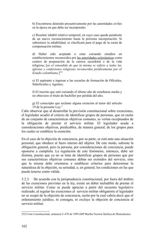 b) Encontrarse detenido presuntivamente por las autoridades civiles
en la época en que deba ser incorporado;
c) Resultar inhábil relativo temporal, en cuyo caso queda pendiente
de un nuevo reconocimiento hasta la próxima incorporación. Si
subsistiere la inhabilidad, se clasificará para el pago de la cuota de
compensación militar;
d) Haber sido aceptado o estar cursando estudios en
establecimientos reconocidos por las autoridades eclesiásticas como
centros de preparación de la carrera sacerdotal o de la vida
religiosa; [en el entendido de que la misma se refiere a todas las
iglesias y confesiones religiosas reconocidas jurídicamente por el
Estado colombiano.]232
e) El aspirante a ingresar a las escuelas de formación de Oficiales,
Suboficiales y Agentes;
f) El inscrito que esté cursando el último año de enseñanza media y
no obtuviere el título de bachiller por pérdida del año;
g) El conscripto que reclame alguna exención al tenor del artículo
19 de la presente Ley.”
Cabe observar que al desarrollar la previsión constitucional sobre exenciones,
el legislador acudió al criterio de identificar grupos de personas, que en razón
de un conjunto de características objetivas comunes, se verían exceptuados de
la obligación de prestar el servicio militar. El legislador acude a
consideraciones objetivas, predicables, de manera general, de los grupos para
los cuales se establece la exención.
En el caso de la objeción de conciencia, por su parte, se está ante una situación
personal, que obedece al fuero interno del objetor. De este modo, subsiste la
obligación general, pero la persona, por consideraciones de conciencia, puede
oponerse a cumplirla. La regulación de este fenómeno, entonces, debe ser
distinta, puesto que ya no se trata de identificar grupos de personas que por
sus características objetivas comunes deban ser eximidos del servicio, sino
que la misma debe orientarse a establecer criterios para determinar la
naturaleza de la objeción, su seriedad, o, en general, los condiciones en las que
puede tenerse como válida.
5.2.3. De acuerdo con la jurisprudencia constitucional, por fuera del ámbito
de las exenciones previstas en la ley, existe un deber ineludible de prestar el
servicio militar. Como se puede apreciar a partir del recuento legislativo
realizado, al regular las exenciones al servicio militar obligatorio el legislador
no se ocupó de la objeción de conciencia, razón por la cual cabría decir que el
ordenamiento jurídico, ni consagra, ni excluye la objeción de conciencia al
servicio militar.
232 Corte Constitucional, sentencia C-478 de 1999 (MP Martha Victoria Sáchica de Moncaleano).
102
 