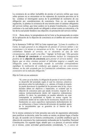 Expediente D-7685
La existencia de un deber ineludible de prestar el servicio militar que recae
sobre quienes no se encuentren en los supuestos de exención previstos en la
ley conduce al interrogante acerca de la posibilidad de sustraerse de esa
obligación por consideraciones de conciencia. Esto es, en ausencia de
regulación, se plantea la existencia de una tensión entre el carácter obligatorio
del servicio militar, que tiene asidero en la propia Constitución, y la garantía
conforme a la cual nadie puede ser obligado a actuar contra su conciencia, a la
luz de la cual puede fundarse una objeción a la prestación del servicio militar.
5.2.4. Hasta ahora, la jurisprudencia de la Corte se ha pronunciado en contra
de la aplicación de la objeción de conciencia en el ámbito del servicio miliar
obligatorio.
En la Sentencia T-409 de 1992 la Corte expresó que “[c]omo lo establece la
Carta, la regla general es la obligación de prestar el servicio militar y las
excepciones a la misma se encuentran en la ley, lo que significa que si el
colombiano llamado al servicio, no se encuentra en una de tales
circunstancias, debe acudir a las filas.” Agregó la Corte que “[l]a garantía
de la libertad de conciencia no necesariamente incluye la consagración
positiva de la objeción de conciencia para prestar el servicio militar. Esta
figura, que en otros sistemas permite al individuo negarse a cumplir una
obligación como la mencionada cuando la actividad correspondiente
signifique la realización de conductas que pugnan con sus convicciones
íntimas, no ha sido aceptada por la Constitución colombiana como recurso
exonerativo de la indicada obligación.”
Dijo la Corte en esa sentencia:
“Si, como ya se ha dicho, la obligación de prestar el servicio militar
es desarrollo del postulado según el cual los intereses colectivos
prevalecen sobre los individuales y si, además, el Estado al exigirlo
no puede desconocer la igualdad de las personas ante la ley, cuyos
dictados deben ser objetivos e imparciales, es evidente que la
objeción de conciencia para que pueda invocarse, requiere de su
expresa institucionalización dentro del respectivo ordenamiento
jurídico. Es decir, las autoridades no pueden admitirla sin estar
contemplada su posibilidad ni fijadas en norma vigente las
condiciones dentro de las cuales ha de reconocerse; hacerlo sin ese
fundamento en casos específicos representaría desbordamiento de
sus atribuciones y franca violación del principio de igualdad, aparte
de la incertidumbre que se generaría en el interior de la
comunidad.”
En la misma sentencia la Corte presenta una serie de argumentos adicionales
para justificar su decisión, entre los cuales se cuenta, en primer lugar, el hecho
de que, de acuerdo con la historia constituyente, es posible establecer que la
objeción de conciencia fue expresamente rechazada por la Asamblea Nacional
Constituyente. En segundo lugar, añadió que a su parecer, el servicio militar
en sí mismo, como actividad genéricamente considerada, “(…) carece de
103
 