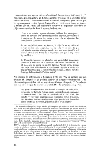 connotaciones que puedan afectar el ámbito de la conciencia individual (…)”,
por cuanto puede prestarse en distintos campos presentes en la actividad de las
fuerzas militares. Finalmente recurre al derecho comparado para señalar que
en algunos países existen figuras de objeción de conciencia a tomar las armas,
y reitera que en virtud del argumento histórico es imposible considerar la
objeción de conciencia. Dice la sentencia al respecto:
“Pese a lo anterior, algunos sistemas jurídicos han consagrado,
dentro del servicio, una forma específica de objeción, circunscrita a
la obligación de tomar las armas si con ello se violentan los
dictados de la conciencia individual.
En esta modalidad, como se observa, la objeción no se refiere al
servicio militar en su integridad, pues se parte del supuesto de que
está siendo prestado, sino que concierne a una manifestación del
mismo, obviamente dentro de la reglamentación que la respectiva
ley establezca.
En Colombia tampoco es admisible esta posibilidad, igualmente
propuesta y rechazada en la Asamblea Nacional Constituyente, de
tal modo que no existe en nuestro Derecho Público norma alguna
que haga lícita al individuo la conducta de negarse a tomar o a
emplear las armas que le suministran las Fuerzas Militares para los
fines que la Constitución Política indica.”
No obstante lo anterior, en la Sentencia T-409 de 1992 se expresó que del
artículo 18 Superior sí es posible derivar un derecho constitucional a no
observar ciegamente las instrucciones impartidas por el superior.233
Para ello se
sustenta en el bloque de constitucionalidad. Dice la sentencia al respecto:
“No podría interpretarse de otra manera el concepto de orden justo,
perseguido por la Carta Política, según su preámbulo, ni entenderse
de modo diverso el artículo 93 constitucional, a cuyo tenor "los
tratados y convenios internacionales ratificados por el Congreso,
que reconocen los derechos humanos y que prohíben su limitación
en los estados de excepción, prevalecen en el orden interno".
Dice la sentencia al respecto: “Juzga la Corte, por otra parte, que el servicio militar en sí mismo, es
decir como actividad genéricamente considerada, carece de connotaciones que puedan afectar el
ámbito de la conciencia individual, por cuanto aquel puede prestarse en diversas funciones de las
requeridas para la permanencia y continuidad de las Fuerzas Militares. Así, un colombiano llamado
a las filas del ejército nacional, puede desempeñarse en cualquiera de los distintos frentes que
implican la existencia de los cuerpos armados, por ejemplo en calidad de conductor de vehículo, o
como operador de radio, mediante una razonable distribución de tareas y responsabilidades, en el
marco de las facultades legales de quienes tienen a cargo su funcionamiento.” Sentencia T-409 de
1992 (MP José Gregorio Hernández Galindo).
233 “No obstante, el perentorio mandato consagrado en el artículo [18] de la Constitución vigente
permite al subalterno reclamar el derecho inalienable de no ser obligado a actuar en contra de su
conciencia, lo cual conduce necesariamente a distinguir, en el campo de la obediencia militar, entre
aquella que se debe observar por el inferior para que no se quiebre la disciplina y la que,
desbordando las barreras del orden razonable, implica un seguimiento ciego de las instrucciones
impartidas por el superior.” Sentencia T-409 de 1992 (MP José Gregorio Hernández Galindo)
Ibídem
104
 
