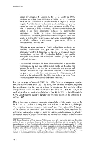 Expediente D-7685
Según el Convenio de Ginebra I, del 12 de agosto de 1949,
aprobado por la Ley 5a. de 1960 (Diario Oficial No. 30318), que las
Altas Partes Contratantes se comprometieron a respetar y a hacer
respetar "en todas las circunstancias", existen infracciones graves,
contra las cuales los estados han de tomar oportunas medidas. Entre
ellas se enuncian, a título de ejemplo, "el homicidio intencional, la
tortura o los tratos inhumanos, incluidos los experimentos
biológicos, el hecho de causar deliberadamente grandes
sufrimientos o de atentar gravemente contra la integridad física o la
salud, la destrucción y la apropiación de bienes, no justificadas por
necesidades militares y efectuadas a gran escala, ilícita y
arbitrariamente" (artículo 50).
Obligado en esos términos el Estado colombiano, mediante un
convenio internacional que, por otra parte, es hoy fuente
interpretativa sobre el alcance de los derechos y deberes de rango
constitucional (artículo 93 Constitución Política), mal podría
prohijarse actualmente una concepción absoluta y ciega de la
obediencia castrense.
Los anteriores conceptos no deben entenderse como la posibilidad
constitucional de que toda orden militar pueda ser discutida por
quienes la reciben, ya que eso representaría una ruptura del
concepto de autoridad, cuyo fundamento reside en la normatividad
en que se apoya este fallo para sostener la obligatoriedad del
servicio y la indispensable disciplina que exigen los altos fines
señalados por la Constitución a las Fuerzas Armadas.”
Por otra parte, en la Sentencia T-409 de 1992 la Corte no se ocupó de estudiar
la Constitucionalidad de la Ley 1ª de 1945, que, para ese momento, regulaba
las condiciones en las que se eximía la prestación del servicio militar
obligatorio,234
asunto que fue abordado en la Sentencia C-511 de 1994, en la
cual, al estudiar la constitucionalidad de la Ley 48 de 1993, la Sala Plena de la
Corte Constitucional resolvió reiterar los criterios fijados en la Sentencia T-
409 de 1992.
Dijo la Corte que la normativa acusada no resultaba violatoria, por omisión, de
la libertad de conciencia consagrada en el artículo 18 de la Carta, dado que
“… no existe en nuestro régimen relacionado con el servicio militar la figura
de la ‘objeción de conciencia’, por cuanto no resulta del fuero propio de las
exigencias del servicio militar el autorizar a los ciudadanos para no atender
este deber esencial, cuyos basamentos se encuentran no sólo en lo dispuesto
234 En esa Sentencia, la Corte expresó: “Ahora bien, si es la ley que obliga a prestar el servicio
militar, la que se considera violatoria de la Constitución Política, ella es susceptible de ser
demandada ante la Corte Constitucional mediante el procedimiento propio de tal acción. || […] la
Corporación que este proceso no tiene por origen una cuestión de inconstitucionalidad de la ley que
regula el tema del servicio militar, sino que el apoderado de los aquí llamados a prestarlo pide que
se los exceptúe de la convocatoria alegando que ésta, dada la religión a la cual dicen pertenecer,
vulnera su libertad de conciencia, asunto del cual se ocupa a continuación esta providencia”.
105
 