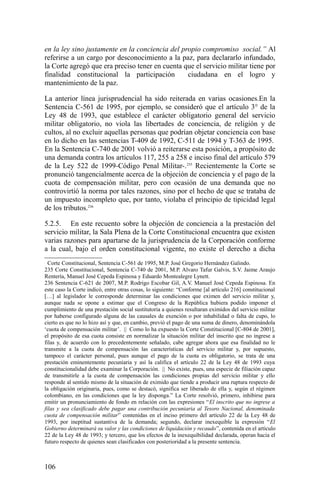 en la ley sino justamente en la conciencia del propio compromiso social.” Al
referirse a un cargo por desconocimiento a la paz, para declararlo infundado,
la Corte agregó que era preciso tener en cuenta que el servicio militar tiene por
finalidad constitucional la participación ciudadana en el logro y
mantenimiento de la paz.
La anterior línea jurisprudencial ha sido reiterada en varias ocasiones.En la
Sentencia C-561 de 1995, por ejemplo, se consideró que el artículo 3° de la
Ley 48 de 1993, que establece el carácter obligatorio general del servicio
militar obligatorio, no viola las libertades de conciencia, de religión y de
cultos, al no excluir aquellas personas que podrían objetar conciencia con base
en lo dicho en las sentencias T-409 de 1992, C-511 de 1994 y T-363 de 1995.
En la Sentencia C-740 de 2001 volvió a reiterarse esta posición, a propósito de
una demanda contra los artículos 117, 255 a 258 e inciso final del artículo 579
de la Ley 522 de 1999-Código Penal Militar-.235
Recientemente la Corte se
pronunció tangencialmente acerca de la objeción de conciencia y el pago de la
cuota de compensación militar, pero con ocasión de una demanda que no
controvirtió la norma por tales razones, sino por el hecho de que se trataba de
un impuesto incompleto que, por tanto, violaba el principio de tipicidad legal
de los tributos.236
5.2.5. En este recuento sobre la objeción de conciencia a la prestación del
servicio militar, la Sala Plena de la Corte Constitucional encuentra que existen
varias razones para apartarse de la jurisprudencia de la Corporación conforme
a la cual, bajo el orden constitucional vigente, no existe el derecho a dicha
Corte Constitucional, Sentencia C-561 de 1995, M.P. José Gregorio Hernández Galindo.
235 Corte Constitucional, Sentencia C-740 de 2001, M.P. Alvaro Tafur Galvis, S.V. Jaime Araujo
Rentería, Manuel José Cepeda Espinosa y Eduardo Montealegre Lynett.
236 Sentencia C-621 de 2007, M.P. Rodrigo Escobar Gil, A.V. Manuel José Cepeda Espinosa. En
este caso la Corte indicó, entre otras cosas, lo siguiente: “Conforme [al artículo 216] constitucional
[…] al legislador le corresponde determinar las condiciones que eximen del servicio militar y,
aunque nada se opone a estimar que el Congreso de la República hubiera podido imponer el
cumplimiento de una prestación social sustitutoria a quienes resultaran eximidos del servicio militar
por haberse configurado alguna de las causales de exención o por inhabilidad o falta de cupo, lo
cierto es que no lo hizo así y que, en cambio, previó el pago de una suma de dinero, denominándola
‘cuota de compensación militar’. || Como lo ha expuesto la Corte Constitucional [C-804 de 2001],
el propósito de esa cuota consiste en normalizar la situación militar del inscrito que no ingrese a
filas y, de acuerdo con lo precedentemente señalado, cabe agregar ahora que esa finalidad no le
transmite a la cuota de compensación las características del servicio militar y, por supuesto,
tampoco el carácter personal, pues aunque el pago de la cuota es obligatorio, se trata de una
prestación eminentemente pecuniaria y así la califica el artículo 22 de la Ley 48 de 1993 cuya
constitucionalidad debe examinar la Corporación. || No existe, pues, una especie de filiación capaz
de transmitirle a la cuota de compensación las condiciones propias del servicio militar y ello
responde al sentido mismo de la situación de eximido que tiende a producir una ruptura respecto de
la obligación originaria, pues, como se destacó, significa ser liberado de ella y, según el régimen
colombiano, en las condiciones que la ley disponga.” La Corte resolvió, primero, inhibirse para
emitir un pronunciamiento de fondo en relación con las expresiones “El inscrito que no ingrese a
filas y sea clasificado debe pagar una contribución pecuniaria al Tesoro Nacional, denominada
cuota de compensación militar” contenidas en el inciso primero del artículo 22 de la Ley 48 de
1993, por ineptitud sustantiva de la demanda; segundo, declarar inexequible la expresión “El
Gobierno determinará su valor y las condiciones de liquidación y recaudo”, contenida en el artículo
22 de la Ley 48 de 1993; y tercero, que los efectos de la inexequibilidad declarada, operan hacia el
futuro respecto de quienes sean clasificados con posterioridad a la presente sentencia.
106
 