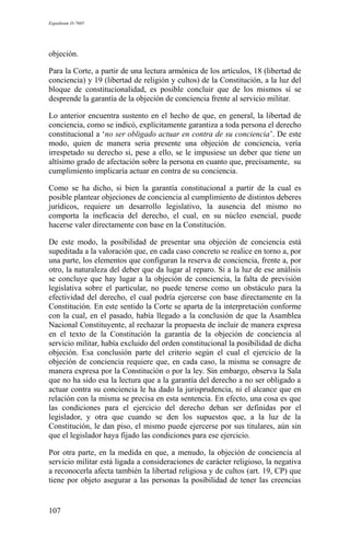 Expediente D-7685
objeción.
Para la Corte, a partir de una lectura armónica de los artículos, 18 (libertad de
conciencia) y 19 (libertad de religión y cultos) de la Constitución, a la luz del
bloque de constitucionalidad, es posible concluir que de los mismos sí se
desprende la garantía de la objeción de conciencia frente al servicio militar.
Lo anterior encuentra sustento en el hecho de que, en general, la libertad de
conciencia, como se indicó, explícitamente garantiza a toda persona el derecho
constitucional a ‘no ser obligado actuar en contra de su conciencia’. De este
modo, quien de manera seria presente una objeción de conciencia, vería
irrespetado su derecho si, pese a ello, se le impusiese un deber que tiene un
altísimo grado de afectación sobre la persona en cuanto que, precisamente, su
cumplimiento implicaría actuar en contra de su conciencia.
Como se ha dicho, si bien la garantía constitucional a partir de la cual es
posible plantear objeciones de conciencia al cumplimiento de distintos deberes
jurídicos, requiere un desarrollo legislativo, la ausencia del mismo no
comporta la ineficacia del derecho, el cual, en su núcleo esencial, puede
hacerse valer directamente con base en la Constitución.
De este modo, la posibilidad de presentar una objeción de conciencia está
supeditada a la valoración que, en cada caso concreto se realice en torno a, por
una parte, los elementos que configuran la reserva de conciencia, frente a, por
otro, la naturaleza del deber que da lugar al reparo. Si a la luz de ese análisis
se concluye que hay lugar a la objeción de conciencia, la falta de previsión
legislativa sobre el particular, no puede tenerse como un obstáculo para la
efectividad del derecho, el cual podría ejercerse con base directamente en la
Constitución. En este sentido la Corte se aparta de la interpretación conforme
con la cual, en el pasado, había llegado a la conclusión de que la Asamblea
Nacional Constituyente, al rechazar la propuesta de incluir de manera expresa
en el texto de la Constitución la garantía de la objeción de conciencia al
servicio militar, había excluido del orden constitucional la posibilidad de dicha
objeción. Esa conclusión parte del criterio según el cual el ejercicio de la
objeción de conciencia requiere que, en cada caso, la misma se consagre de
manera expresa por la Constitución o por la ley. Sin embargo, observa la Sala
que no ha sido esa la lectura que a la garantía del derecho a no ser obligado a
actuar contra su conciencia le ha dado la jurisprudencia, ni el alcance que en
relación con la misma se precisa en esta sentencia. En efecto, una cosa es que
las condiciones para el ejercicio del derecho deban ser definidas por el
legislador, y otra que cuando se den los supuestos que, a la luz de la
Constitución, le dan piso, el mismo puede ejercerse por sus titulares, aún sin
que el legislador haya fijado las condiciones para ese ejercicio.
Por otra parte, en la medida en que, a menudo, la objeción de conciencia al
servicio militar está ligada a consideraciones de carácter religioso, la negativa
a reconocerla afecta también la libertad religiosa y de cultos (art. 19, CP) que
tiene por objeto asegurar a las personas la posibilidad de tener las creencias
107
 