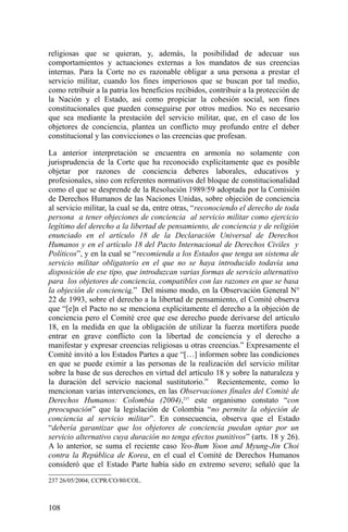 religiosas que se quieran, y, además, la posibilidad de adecuar sus
comportamientos y actuaciones externas a los mandatos de sus creencias
internas. Para la Corte no es razonable obligar a una persona a prestar el
servicio militar, cuando los fines imperiosos que se buscan por tal medio,
como retribuir a la patria los beneficios recibidos, contribuir a la protección de
la Nación y el Estado, así como propiciar la cohesión social, son fines
constitucionales que pueden conseguirse por otros medios. No es necesario
que sea mediante la prestación del servicio militar, que, en el caso de los
objetores de conciencia, plantea un conflicto muy profundo entre el deber
constitucional y las convicciones o las creencias que profesan.
La anterior interpretación se encuentra en armonía no solamente con
jurisprudencia de la Corte que ha reconocido explícitamente que es posible
objetar por razones de conciencia deberes laborales, educativos y
profesionales, sino con referentes normativos del bloque de constitucionalidad
como el que se desprende de la Resolución 1989/59 adoptada por la Comisión
de Derechos Humanos de las Naciones Unidas, sobre objeción de conciencia
al servicio militar, la cual se da, entre otras, “reconociendo el derecho de toda
persona a tener objeciones de conciencia al servicio militar como ejercicio
legítimo del derecho a la libertad de pensamiento, de conciencia y de religión
enunciado en el artículo 18 de la Declaración Universal de Derechos
Humanos y en el artículo 18 del Pacto Internacional de Derechos Civiles y
Políticos”, y en la cual se “recomienda a los Estados que tenga un sistema de
servicio militar obligatorio en el que no se haya introducido todavía una
disposición de ese tipo, que introduzcan varias formas de servicio alternativo
para los objetores de conciencia, compatibles con las razones en que se basa
la objeción de conciencia.” Del mismo modo, en la Observación General N°
22 de 1993, sobre el derecho a la libertad de pensamiento, el Comité observa
que “[e]n el Pacto no se menciona explícitamente el derecho a la objeción de
conciencia pero el Comité cree que ese derecho puede derivarse del artículo
18, en la medida en que la obligación de utilizar la fuerza mortífera puede
entrar en grave conflicto con la libertad de conciencia y el derecho a
manifestar y expresar creencias religiosas u otras creencias.” Expresamente el
Comité invitó a los Estados Partes a que “[…] informen sobre las condiciones
en que se puede eximir a las personas de la realización del servicio militar
sobre la base de sus derechos en virtud del artículo 18 y sobre la naturaleza y
la duración del servicio nacional sustitutorio.” Recientemente, como lo
mencionan varias intervenciones, en las Observaciones finales del Comité de
Derechos Humanos: Colombia (2004),237
este organismo constato “con
preocupación” que la legislación de Colombia “no permite la objeción de
conciencia al servicio militar”. En consecuencia, observa que el Estado
“debería garantizar que los objetores de conciencia puedan optar por un
servicio alternativo cuya duración no tenga efectos punitivos” (arts. 18 y 26).
A lo anterior, se suma el reciente caso Yeo-Bum Yoon and Myung-Jin Choi
contra la República de Korea, en el cual el Comité de Derechos Humanos
consideró que el Estado Parte había sido en extremo severo; señaló que la
237 26/05/2004; CCPR/CO/80/COL.
108
 