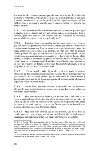 Expediente D-7685
acumulación de condenas penales por declarar la objeción de conciencia,
mediante la reiterada expedición de los avisos de alistamiento, puede dar lugar
a medidas draconianas, y que la prohibición de empleo en organizaciones
públicas tras la negativa a cumplir con el servicio militar es también una
medida severa.238
5.2.6. La Corte debe señalar que las convicciones o creencias que den lugar
a negarse a la prestación del servicio militar deben ser profundas, fijas y
sinceras, para que sean de una entidad tal que realmente se encuentre
amenazada la libertad de conciencia y de religión.239
5.2.6.1. En primer lugar, cabe resaltar que las convicciones o las creencias
que son objeto de protección constitucional, tienen que definir y condicionar
la actuación de las personas. Esto es, su obrar, su comportamiento externo. No
puede tratarse de convicciones o de creencias que tan sólo estén en el fuero
interno y vivan allí, que no transciendan a la acción. En tal sentido, si una
convicción o una creencia han permanecido en el fuero interno durante algún
tiempo, al llegar el momento de prestar el servicio militar obligatorio, tal
convicción o creencia puede seguir limitada a ese ámbito interno. No existe en
tal caso, en principio, un deber constitucional de garantizar el derecho a no ser
obligado a actuar en contra de su conciencia.
5.2.6.2. En tal sentido, todo objetor de conciencia tendrá la mínima
obligación de demostrar las manifestaciones externas de sus convicciones y de
sus creencias. Es su deber, probar que su conciencia ha condicionado y
determinado su actuar de tal forma, que prestar el servicio militar obligatorio
implicaría actuar en contra de ella.
5.2.6.3. Ahora bien, las convicciones o creencias que se invoquen,
además de tener manifestaciones externas que se puedan probar, deben ser
profundas, fijas y sinceras.
5.2.6.3.1. Que sean profundas implica que no son una convicción o una
creencia personal superficial, sino que afecta de manera integral su vida y su
forma de ser, así como la totalidad de sus decisiones y apreciaciones. Tiene
que tratarse de convicciones o creencias que formen parte de su forma de vida
y que condicionen su actuar de manera integral.
5.2.6.3.2. Que sean fijas, implica que no son móviles, que no se trata de
convicciones o creencias que pueden ser modificadas fácil o rápidamente.
Creencias o convicciones que tan sólo hace poco tiempo se alega tener.
238 Dice el Comité: “This does not change the fact that the practice of the state party in this case
has apparently tended to be harsh. The "stacking" of criminal sentences for conscientious objection,
through repeated re-issuance of notices for military service, can lead to draconian results. The
prohibition of employment by public organizations after a refusal to serve also is a severe result.”
(Yeo-Bum Yoon and Myung-Jin Choi contra la República de Korea; CCPR/C/88/D/1321 -1322 /
2004).
239 En este apartado la Corte retoma textualmente, salvo ajustes menores, la ponencia inicialmente
presentada por la Magistrada María Victoria Calle Correa.
109
 