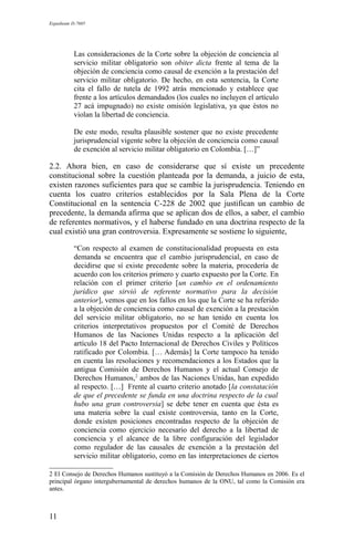 Expediente D-7685
Las consideraciones de la Corte sobre la objeción de conciencia al
servicio militar obligatorio son obiter dicta frente al tema de la
objeción de conciencia como causal de exención a la prestación del
servicio militar obligatorio. De hecho, en esta sentencia, la Corte
cita el fallo de tutela de 1992 atrás mencionado y establece que
frente a los artículos demandados (los cuales no incluyen el artículo
27 acá impugnado) no existe omisión legislativa, ya que éstos no
violan la libertad de conciencia.
De este modo, resulta plausible sostener que no existe precedente
jurisprudencial vigente sobre la objeción de conciencia como causal
de exención al servicio militar obligatorio en Colombia. […]”
2.2. Ahora bien, en caso de considerarse que sí existe un precedente
constitucional sobre la cuestión planteada por la demanda, a juicio de esta,
existen razones suficientes para que se cambie la jurisprudencia. Teniendo en
cuenta los cuatro criterios establecidos por la Sala Plena de la Corte
Constitucional en la sentencia C-228 de 2002 que justifican un cambio de
precedente, la demanda afirma que se aplican dos de ellos, a saber, el cambio
de referentes normativos, y el haberse fundado en una doctrina respecto de la
cual existió una gran controversia. Expresamente se sostiene lo siguiente,
“Con respecto al examen de constitucionalidad propuesta en esta
demanda se encuentra que el cambio jurisprudencial, en caso de
decidirse que sí existe precedente sobre la materia, procedería de
acuerdo con los criterios primero y cuarto expuesto por la Corte. En
relación con el primer criterio [un cambio en el ordenamiento
jurídico que sirvió de referente normativo para la decisión
anterior], vemos que en los fallos en los que la Corte se ha referido
a la objeción de conciencia como causal de exención a la prestación
del servicio militar obligatorio, no se han tenido en cuenta los
criterios interpretativos propuestos por el Comité de Derechos
Humanos de las Naciones Unidas respecto a la aplicación del
artículo 18 del Pacto Internacional de Derechos Civiles y Políticos
ratificado por Colombia. [… Además] la Corte tampoco ha tenido
en cuenta las resoluciones y recomendaciones a los Estados que la
antigua Comisión de Derechos Humanos y el actual Consejo de
Derechos Humanos,2
ambos de las Naciones Unidas, han expedido
al respecto. […] Frente al cuarto criterio anotado [la constatación
de que el precedente se funda en una doctrina respecto de la cual
hubo una gran controversia] se debe tener en cuenta que ésta es
una materia sobre la cual existe controversia, tanto en la Corte,
donde existen posiciones encontradas respecto de la objeción de
conciencia como ejercicio necesario del derecho a la libertad de
conciencia y el alcance de la libre configuración del legislador
como regulador de las causales de exención a la prestación del
servicio militar obligatorio, como en las interpretaciones de ciertos
2 El Consejo de Derechos Humanos sustituyó a la Comisión de Derechos Humanos en 2006. Es el
principal órgano intergubernamental de derechos humanos de la ONU, tal como la Comisión era
antes.
11
 